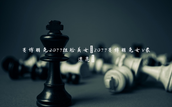 赛博朋克2077捏脸美女(2077赛博朋克女v最漂亮)
