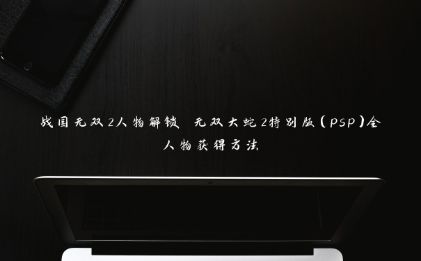 战国无双2人物解锁 无双大蛇2特别版（psp）全人物获得方法
