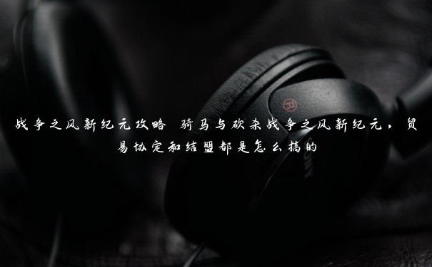 战争之风新纪元攻略 骑马与砍杀战争之风新纪元，贸易协定和结盟都是怎么搞的