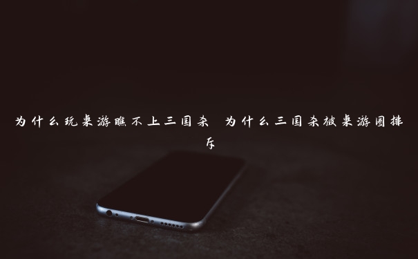 为什么玩桌游瞧不上三国杀 为什么三国杀被桌游圈排斥