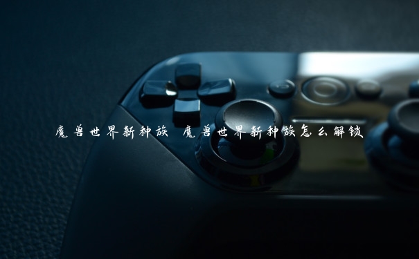魔兽世界新种族 魔兽世界新种族怎么解锁