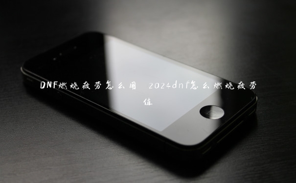 DNF燃烧疲劳怎么用 2024dnf怎么燃烧疲劳值