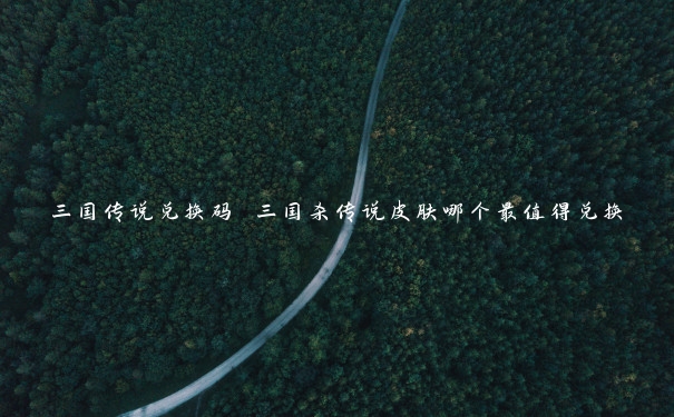 三国传说兑换码 三国杀传说皮肤哪个最值得兑换