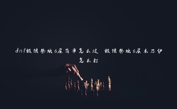 dnf极限祭坛6层简单怎么过 极限祭坛6层木乃伊怎么打