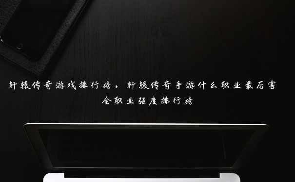 轩辕传奇游戏排行榜，轩辕传奇手游什么职业最厉害 全职业强度排行榜