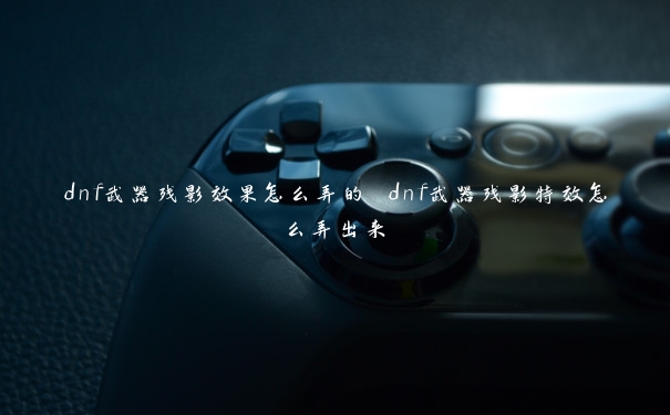 dnf武器残影效果怎么弄的 dnf武器残影特效怎么弄出来