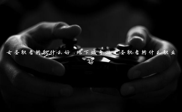 女圣职者转职什么好 地下城手游女圣职者转什么职业好