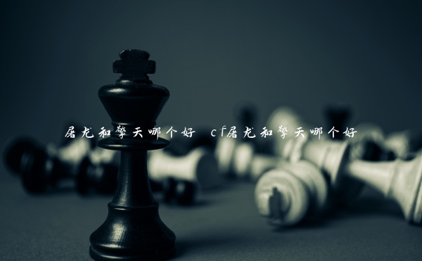 屠龙和擎天哪个好 cf屠龙和擎天哪个好