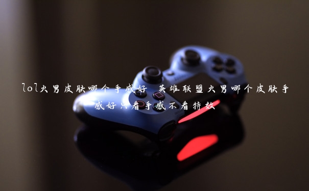lol火男皮肤哪个手感好 英雄联盟火男哪个皮肤手感好只看手感不看特效