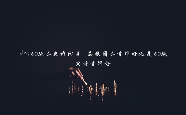 dnf60版本史诗防具 晶核团本首饰好还是60级史诗首饰好
