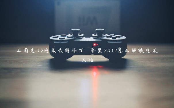 三国志12隐藏武将补丁 拳皇2012怎么解锁隐藏人物
