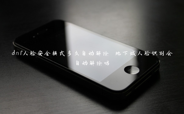 dnf人脸安全模式多久自动解除 地下城人脸识别会自动解除吗