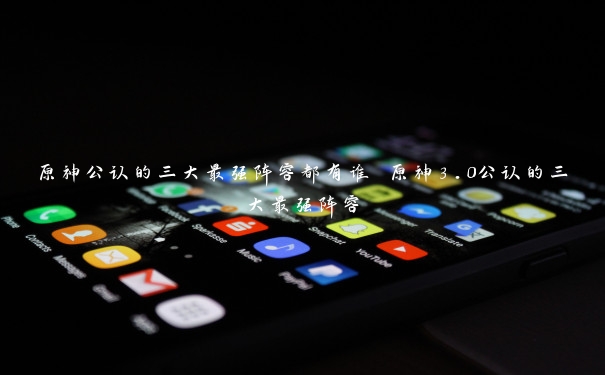 原神公认的三大最强阵容都有谁 原神3.0公认的三大最强阵容