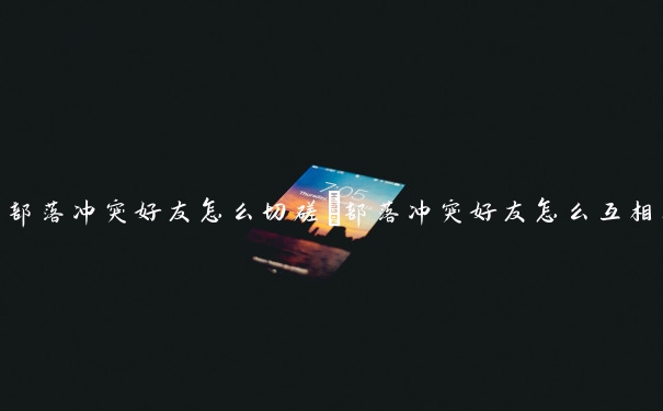 部落冲突好友怎么切磋　部落冲突好友怎么互相打