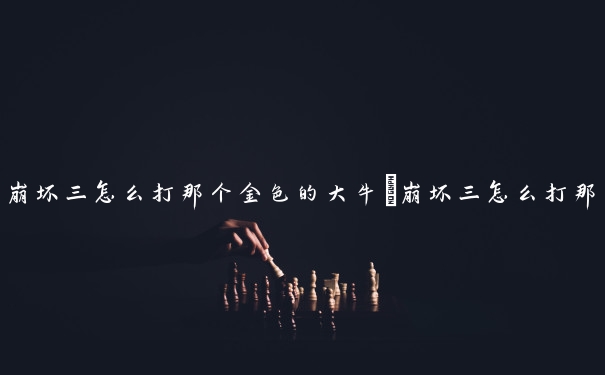 崩坏三怎么打那个金色的大牛　崩坏三怎么打那个金色的大牛人