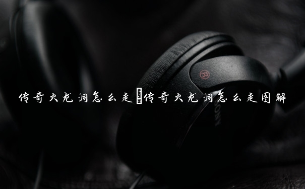 传奇火龙洞怎么走　传奇火龙洞怎么走图解