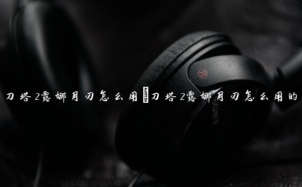 刀塔2露娜月刃怎么用　刀塔2露娜月刃怎么用的
