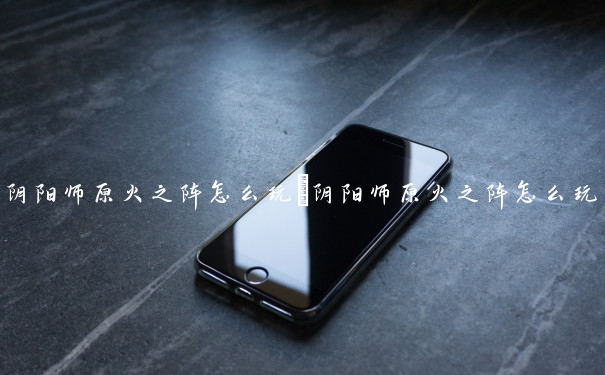 阴阳师原火之阵怎么玩　阴阳师原火之阵怎么玩的
