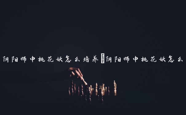 阴阳师中桃花妖怎么培养　阴阳师中桃花妖怎么培养的