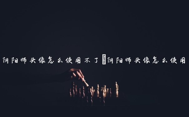 阴阳师头像怎么使用不了　阴阳师头像怎么使用不了了
