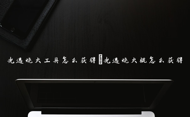 光遇烧火工具怎么获得　光遇烧火棍怎么获得